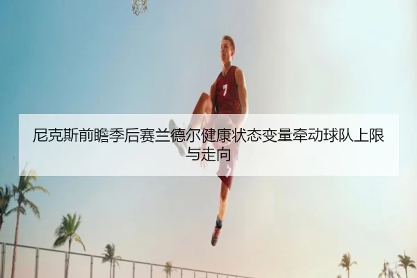尼克斯前瞻季后赛兰德尔健康状态变量牵动球队上限与走向